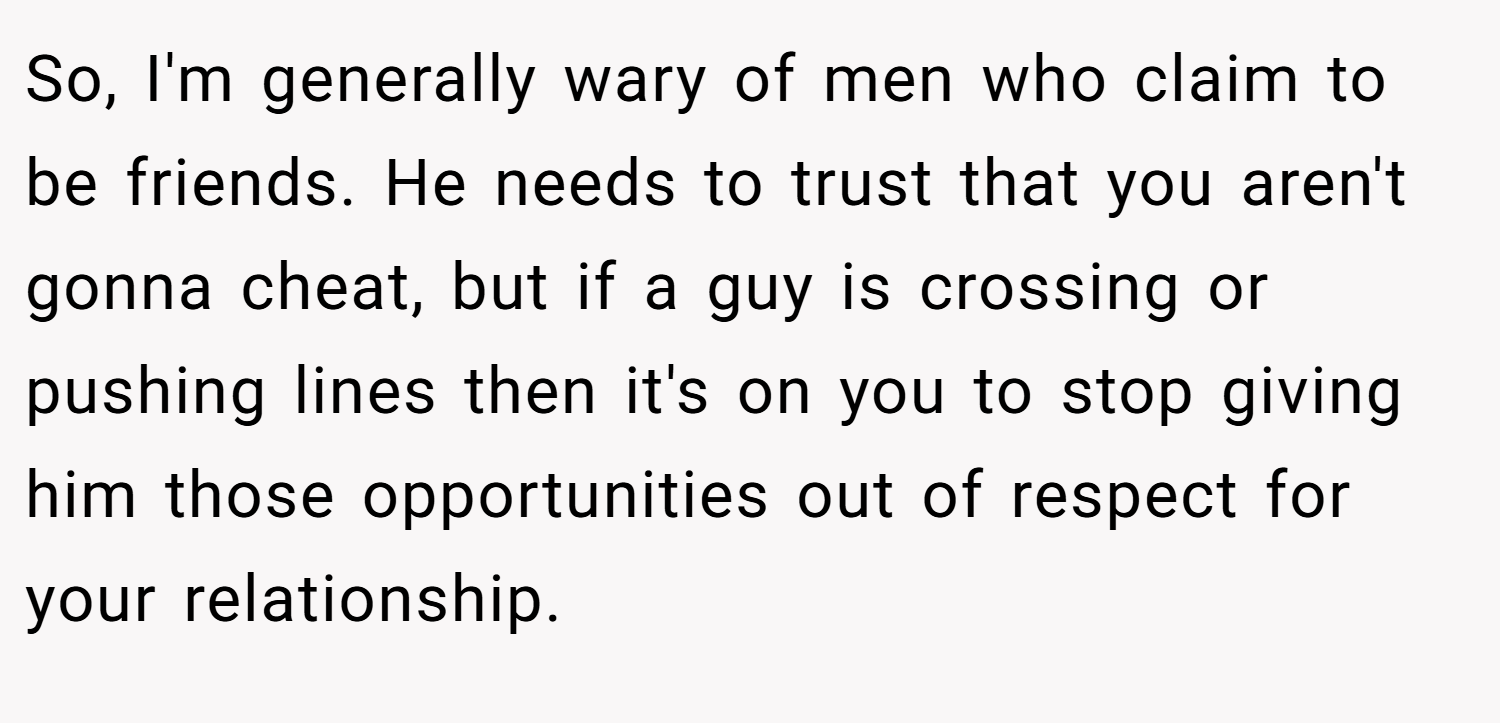 So, I'm generally wary of men who claim to be friends. He needs to trust that you aren't gonna cheat, but if a guy is crossing or pushing lines then it's on you to stop giving him those opportunities out of respect for your relationship.