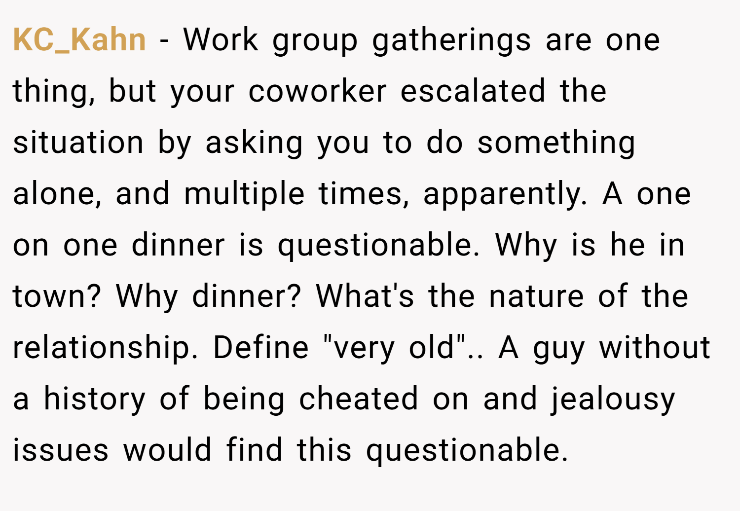 KC_Kahn − Work group gatherings are one thing, but your coworker escalated the situation by asking you to do something alone, and multiple times, apparently. A one on one dinner is questionable. Why is he in town? Why dinner? What's the nature of the relationship. Define 