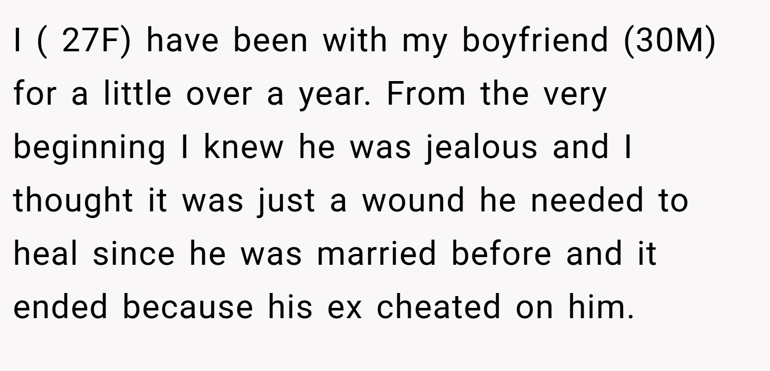 I ( 27F) have been with my boyfriend (30M) for a little over a year. From the very beginning I knew he was jealous and I thought it was just a wound he needed to heal since he was married before and it ended because his ex cheated on him.