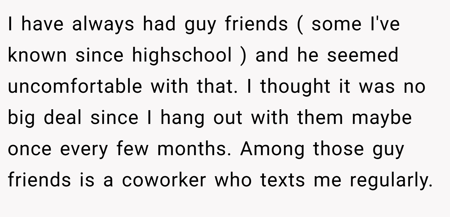 I have always had guy friends ( some I've known since highschool ) and he seemed uncomfortable with that. I thought it was no big deal since I hang out with them maybe once every few months. Among those guy friends is a coworker who texts me regularly.