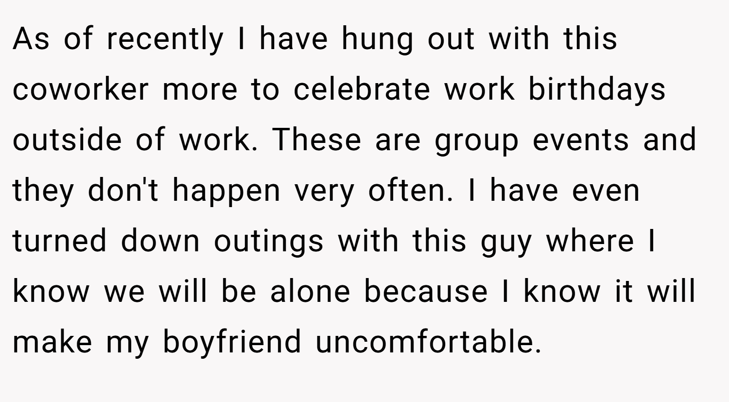 As of recently I have hung out with this coworker more to celebrate work birthdays outside of work. These are group events and they don't happen very often. I have even turned down outings with this guy where I know we will be alone because I know it will make my boyfriend uncomfortable.