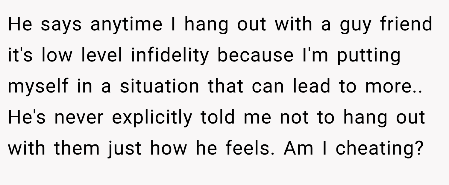 He says anytime I hang out with a guy friend it's low level infidelity because I'm putting myself in a situation that can lead to more.. He's never explicitly told me not to hang out with them just how he feels. Am I cheating?