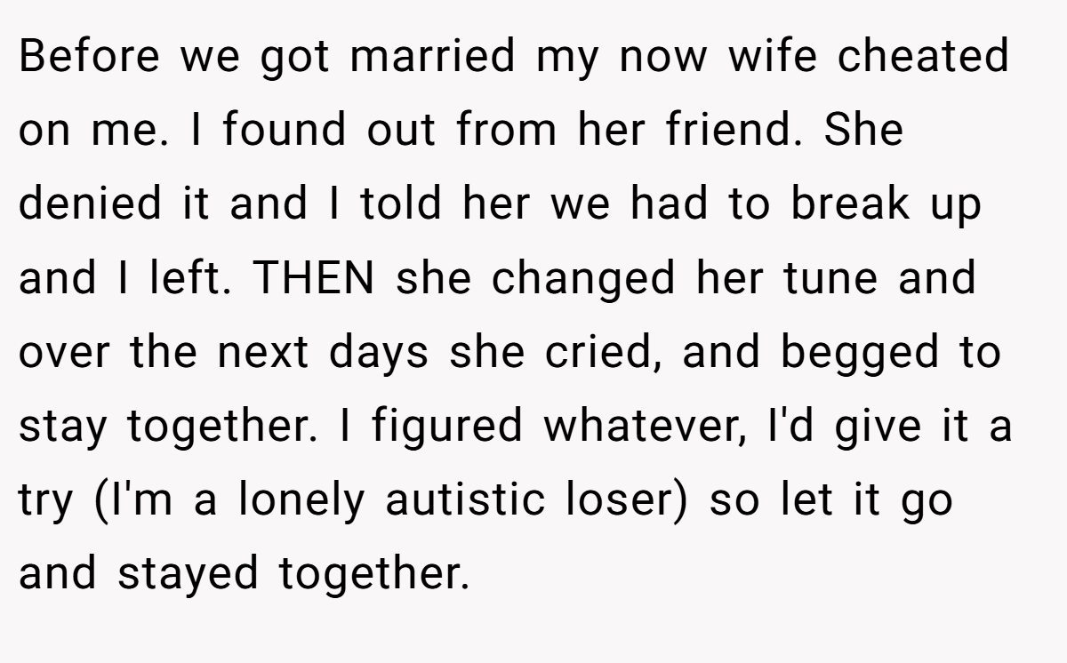 Before we got married my now wife cheated on me. I found out from her friend. She denied it and I told her we had to break up and I left. THEN she changed her tune and over the next days she cried, and begged to stay together. I figured whatever, I'd give it a try (I'm a lonely autistic loser) so let it go and stayed together.
