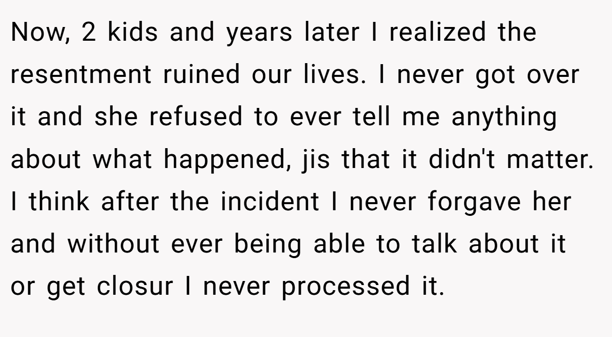 Now, 2 kids and years later I realized the resentment ruined our lives. I never got over it and she refused to ever tell me anything about what happened, jis that it didn't matter. I think after the incident I never forgave her and without ever being able to talk about it or get closur I never processed it.