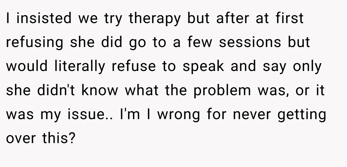 I insisted we try therapy but after at first refusing she did go to a few sessions but would literally refuse to speak and say only she didn't know what the problem was, or it was my issue.. I'm I wrong for never getting over this?