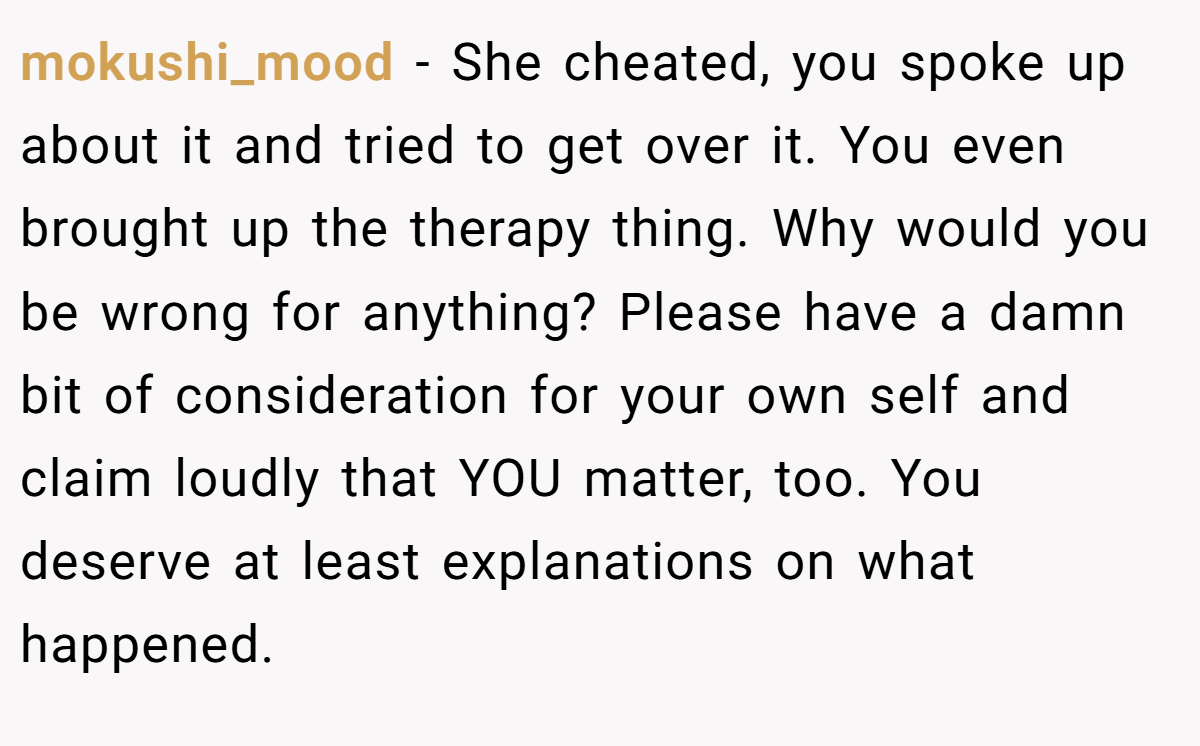 mokushi_mood − She cheated, you spoke up about it and tried to get over it. You even brought up the therapy thing. Why would you be wrong for anything? Please have a damn bit of consideration for your own self and claim loudly that YOU matter, too. You deserve at least explanations on what happened.