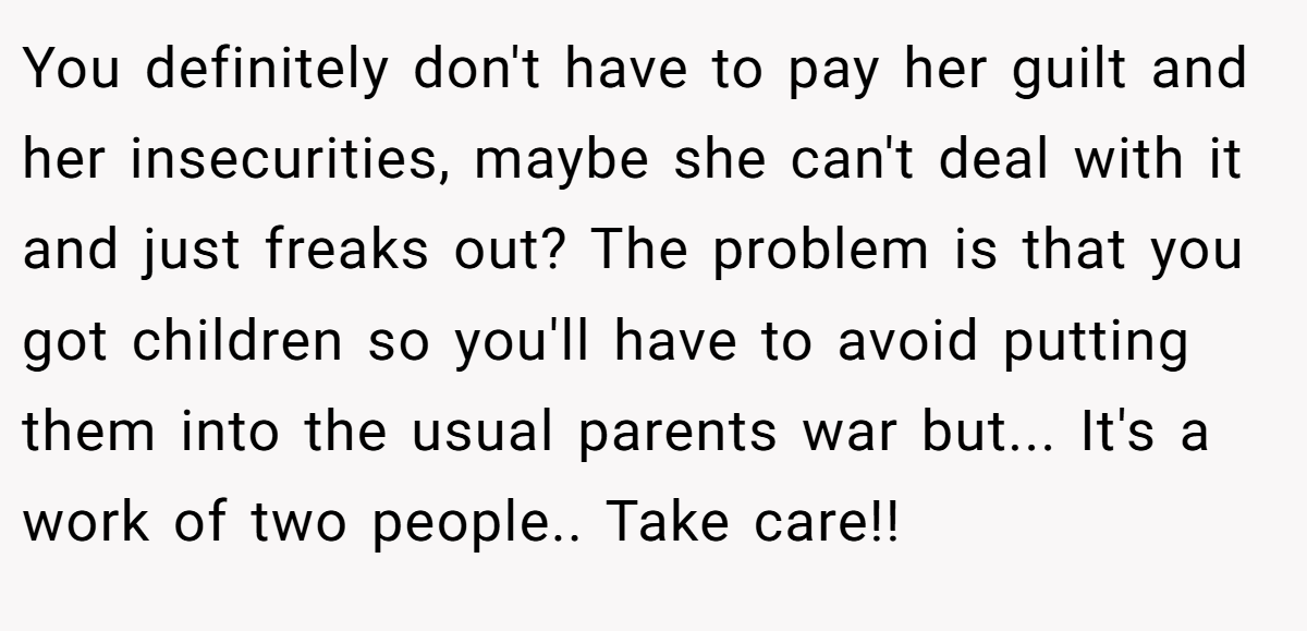 You definitely don't have to pay her guilt and her insecurities, maybe she can't deal with it and just freaks out? The problem is that you got children so you'll have to avoid putting them into the usual parents war but... It's a work of two people.. Take care!!