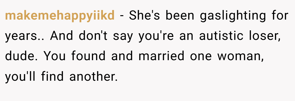 makemehappyiikd − She's been gaslighting for years.. And don't say you're an autistic loser, dude. You found and married one woman, you'll find another.