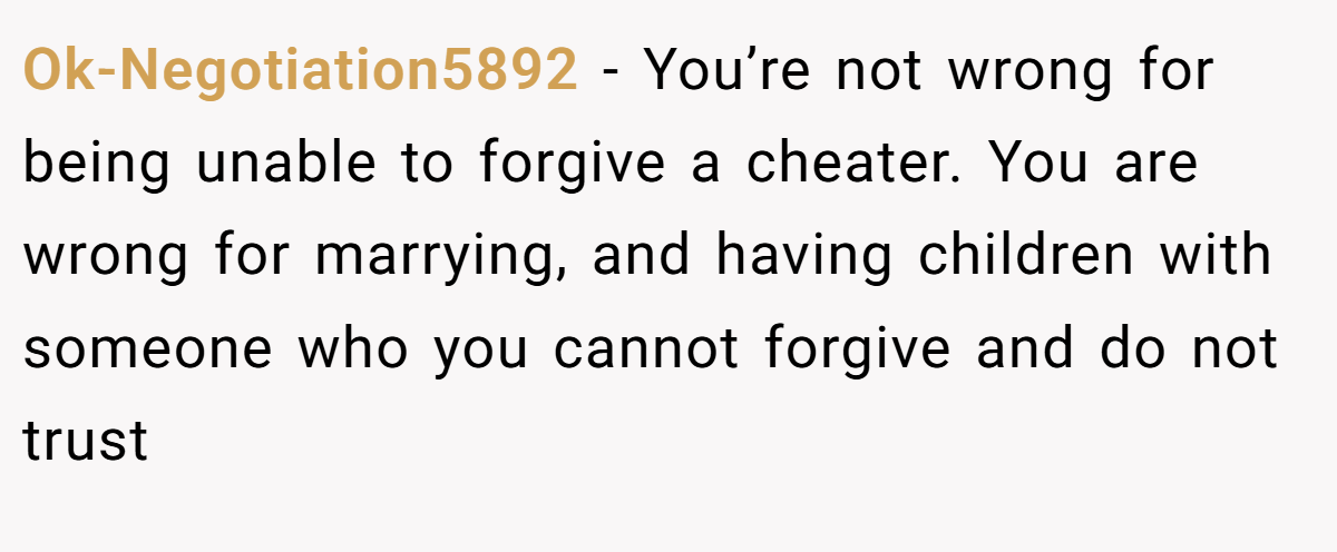 Ok-Negotiation5892 − You’re not wrong for being unable to forgive a cheater. You are wrong for marrying, and having children with someone who you cannot forgive and do not trust