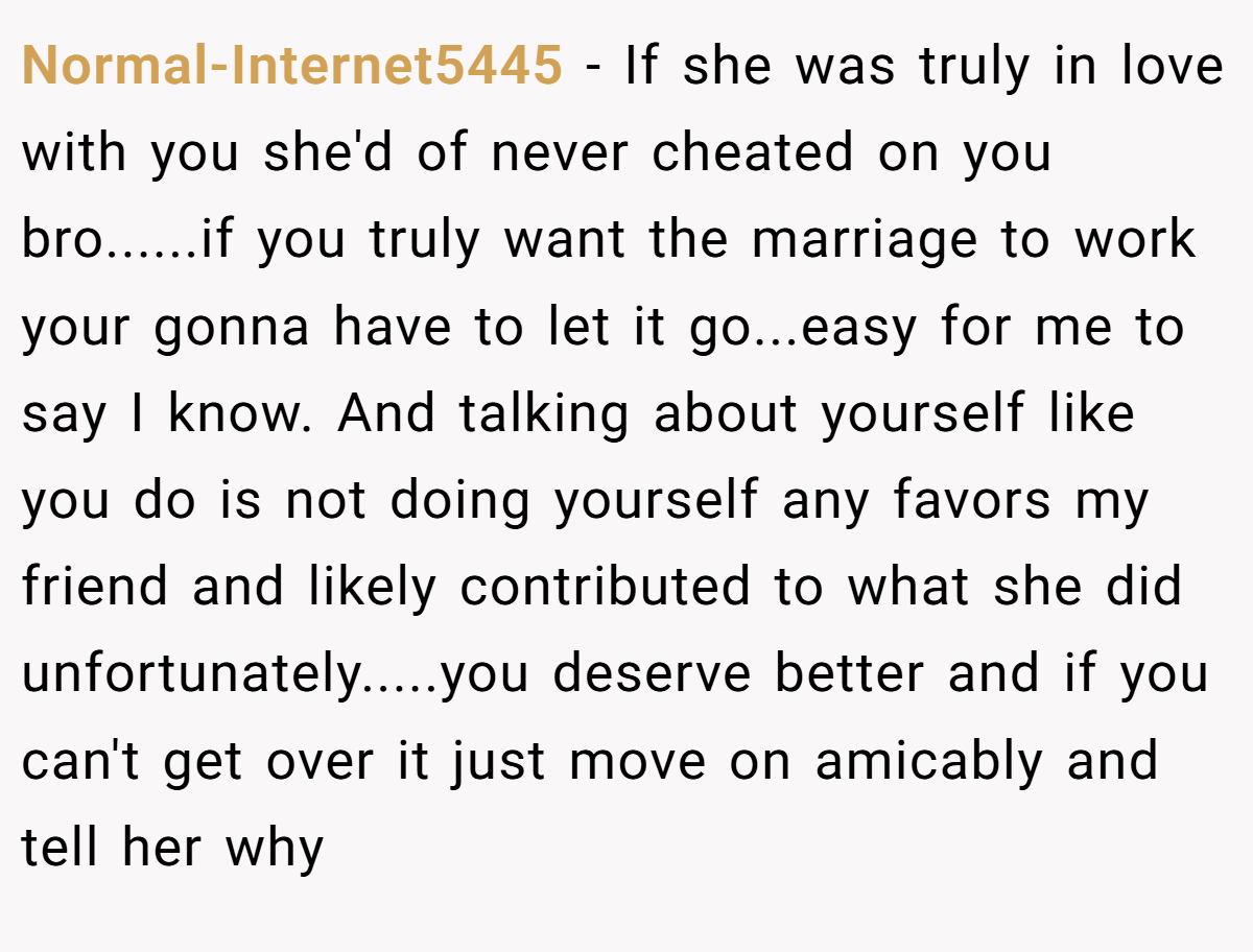 Normal-Internet5445 − If she was truly in love with you she'd of never cheated on you bro......if you truly want the marriage to work your gonna have to let it go...easy for me to say I know. And talking about yourself like you do is not doing yourself any favors my friend and likely contributed to what she did unfortunately.....you deserve better and if you can't get over it just move on amicably and tell her why