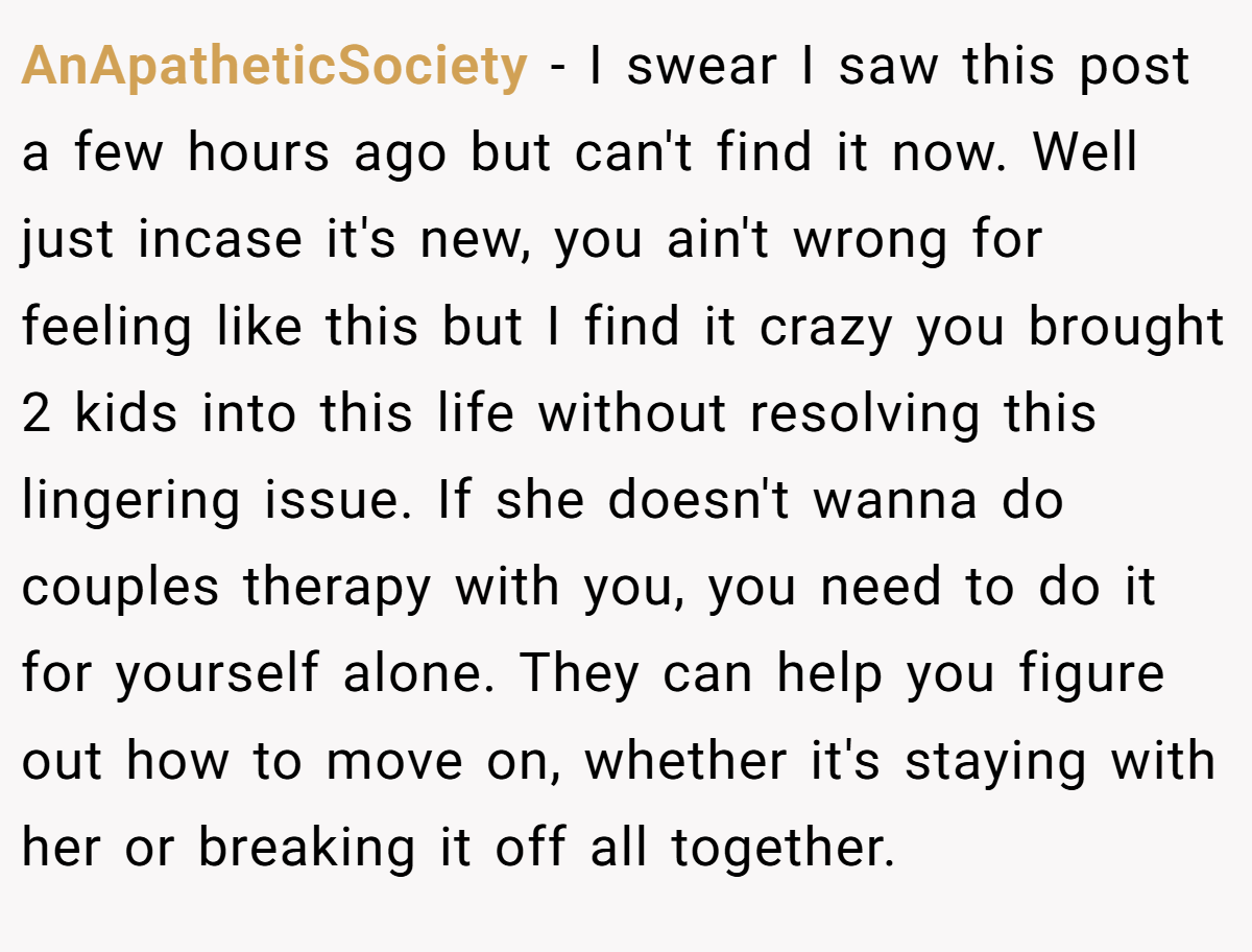 AnApatheticSociety − I swear I saw this post a few hours ago but can't find it now. Well just incase it's new, you ain't wrong for feeling like this but I find it crazy you brought 2 kids into this life without resolving this lingering issue. If she doesn't wanna do couples therapy with you, you need to do it for yourself alone. They can help you figure out how to move on, whether it's staying with her or breaking it off all together.