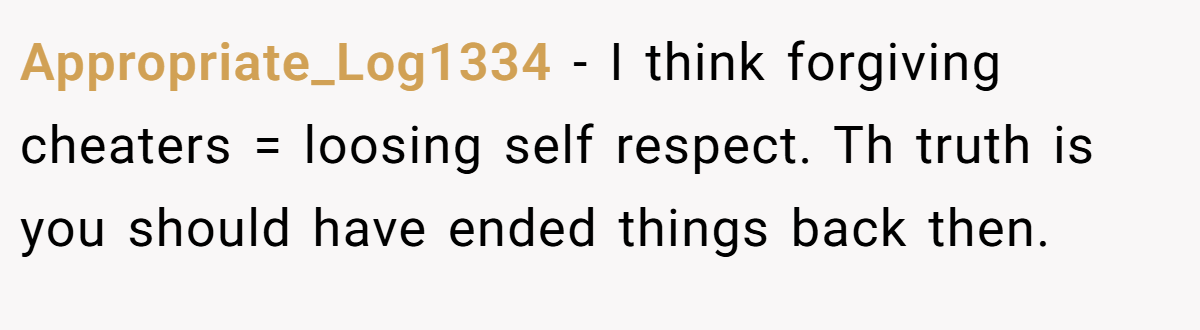 Appropriate_Log1334 − I think forgiving cheaters = loosing self respect. Th truth is you should have ended things back then.