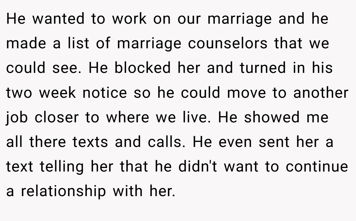 He wanted to work on our marriage and he made a list of marriage counselors that we could see. He blocked her and turned in his two week notice so he could move to another job closer to where we live. He showed me all there texts and calls. He even sent her a text telling her that he didn't want to continue a relationship with her.