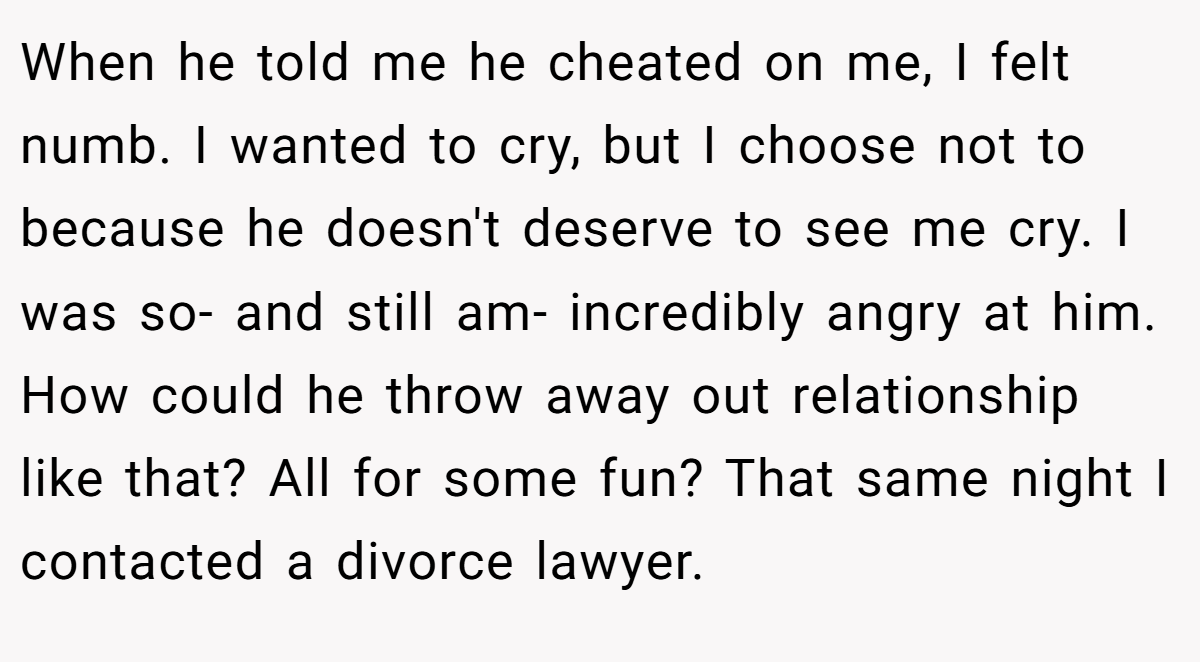 When he told me he cheated on me, I felt numb. I wanted to cry, but I choose not to because he doesn't deserve to see me cry. I was so- and still am- incredibly angry at him. How could he throw away out relationship like that? All for some fun? That same night I contacted a divorce lawyer.