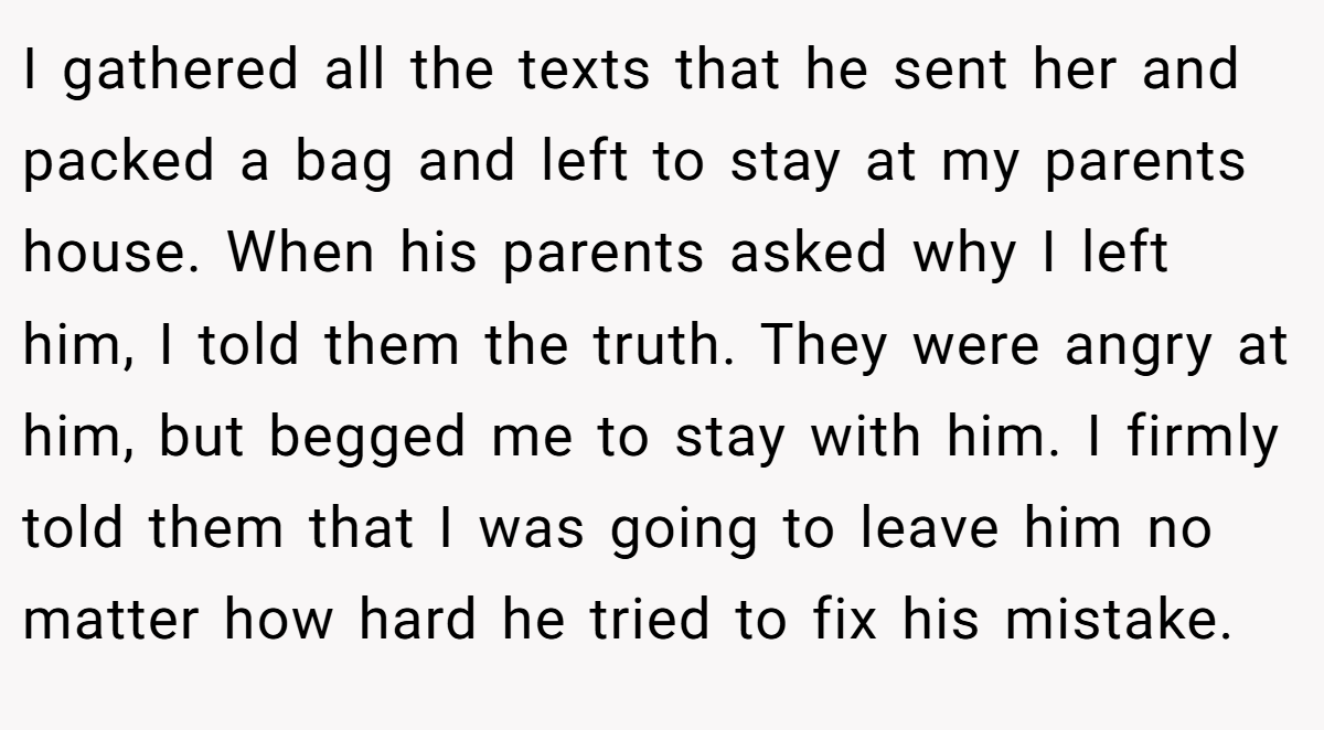 I gathered all the texts that he sent her and packed a bag and left to stay at my parents house. When his parents asked why I left him, I told them the truth. They were angry at him, but begged me to stay with him. I firmly told them that I was going to leave him no matter how hard he tried to fix his mistake.