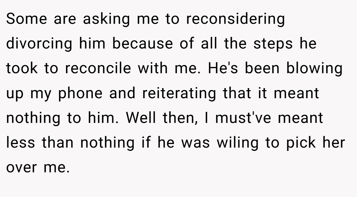 Some are asking me to reconsidering divorcing him because of all the steps he took to reconcile with me. He's been blowing up my phone and reiterating that it meant nothing to him. Well then, I must've meant less than nothing if he was wiling to pick her over me.