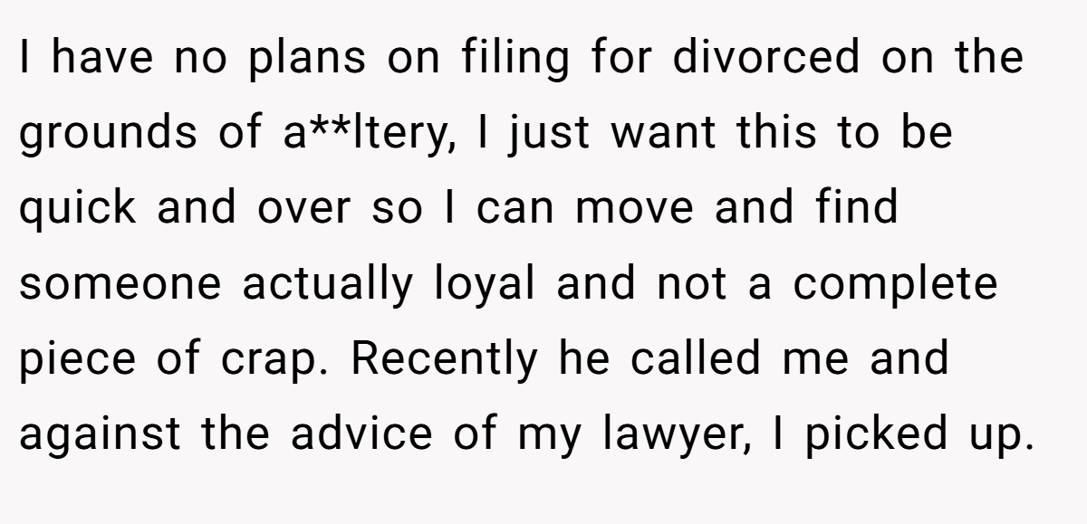 I have no plans on filing for divorced on the grounds of a**ltery, I just want this to be quick and over so I can move and find someone actually loyal and not a complete piece of crap. Recently he called me and against the advice of my lawyer, I picked up.