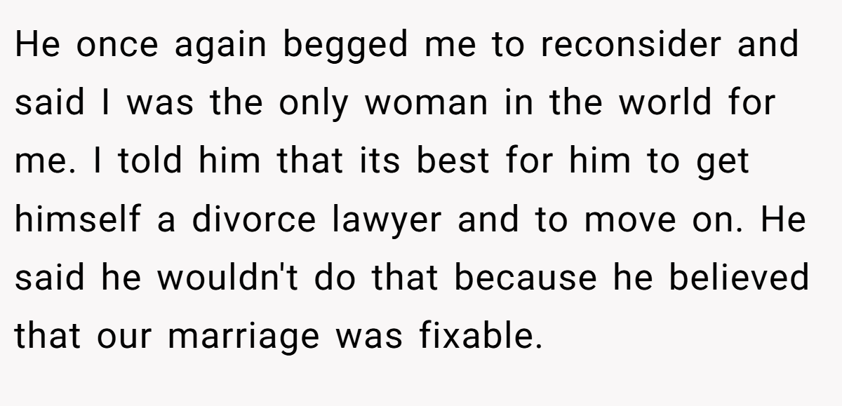 He once again begged me to reconsider and said I was the only woman in the world for me. I told him that its best for him to get himself a divorce lawyer and to move on. He said he wouldn't do that because he believed that our marriage was fixable.