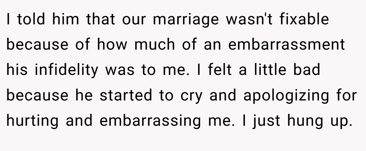 I told him that our marriage wasn't fixable because of how much of an embarrassment his infidelity was to me. I felt a little bad because he started to cry and apologizing for hurting and embarrassing me. I just hung up.