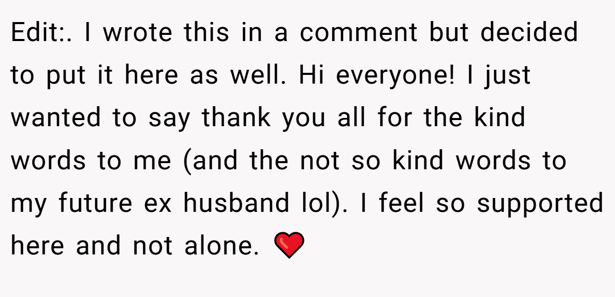 Edit:. I wrote this in a comment but decided to put it here as well. Hi everyone! I just wanted to say thank you all for the kind words to me (and the not so kind words to my future ex husband lol). I feel so supported here and not alone. ❤️