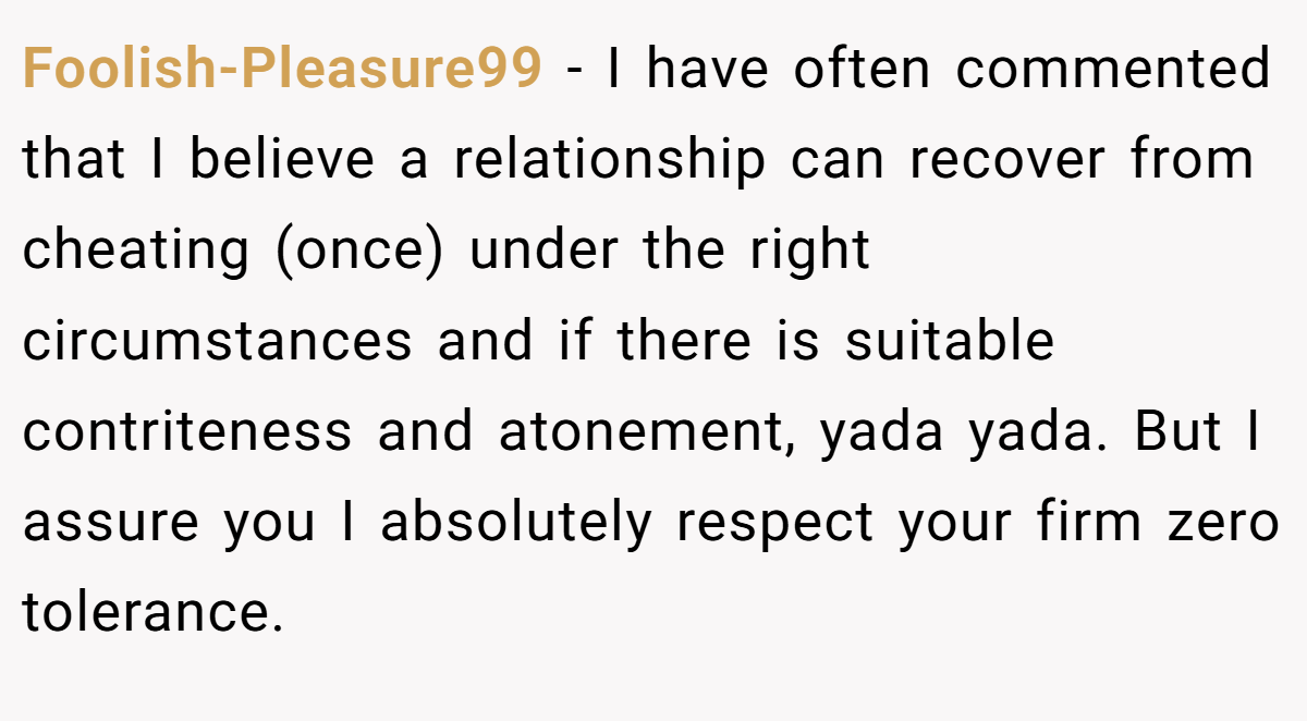 Foolish-Pleasure99 − I have often commented that I believe a relationship can recover from cheating (once) under the right circumstances and if there is suitable contriteness and atonement, yada yada. But I assure you I absolutely respect your firm zero tolerance.