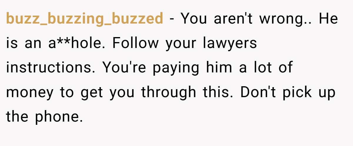 buzz_buzzing_buzzed − You aren't wrong.. He is an a**hole. Follow your lawyers instructions. You're paying him a lot of money to get you through this. Don't pick up the phone.