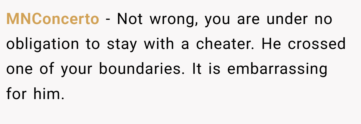 MNConcerto − Not wrong, you are under no obligation to stay with a cheater. He crossed one of your boundaries. It is embarrassing for him.