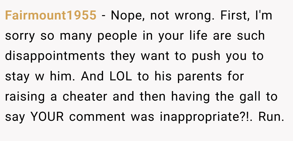 Fairmount1955 − Nope, not wrong. First, I'm sorry so many people in your life are such disappointments they want to push you to stay w him. And LOL to his parents for raising a cheater and then having the gall to say YOUR comment was inappropriate?!. Run. 