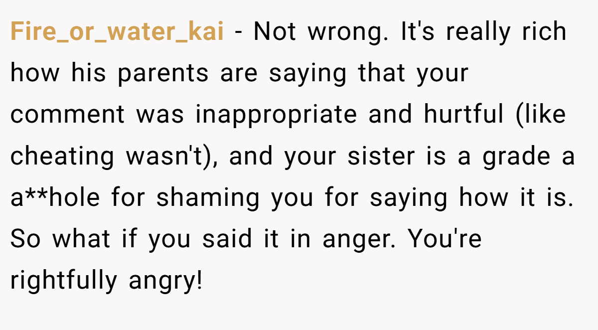 Fire_or_water_kai − Not wrong. It's really rich how his parents are saying that your comment was inappropriate and hurtful (like cheating wasn't), and your sister is a grade a a**hole for shaming you for saying how it is. So what if you said it in anger. You're rightfully angry!