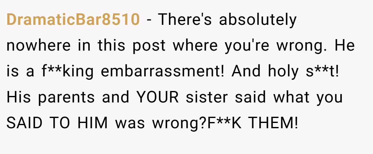 DramaticBar8510 − There's absolutely nowhere in this post where you're wrong. He is a f**king embarrassment! And holy s**t! His parents and YOUR sister said what you SAID TO HIM was wrong?F**K THEM!