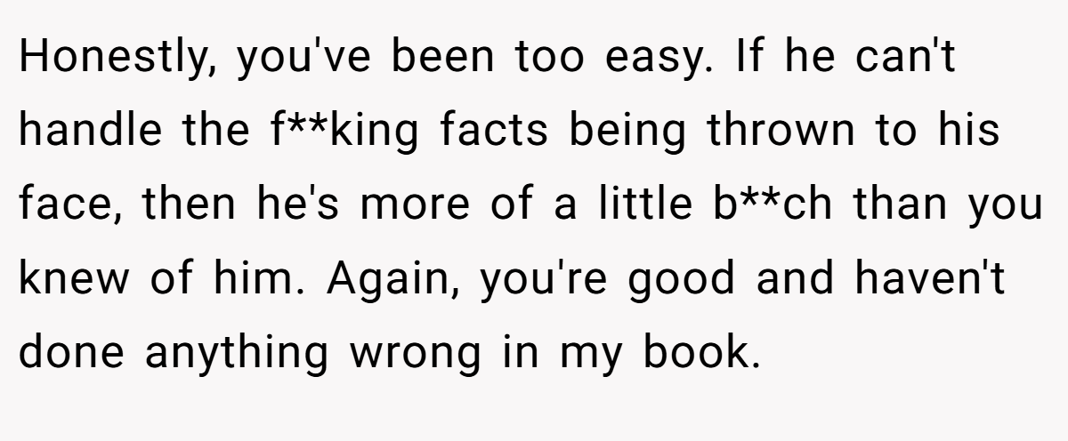 Honestly, you've been too easy. If he can't handle the f**king facts being thrown to his face, then he's more of a little b**ch than you knew of him. Again, you're good and haven't done anything wrong in my book.