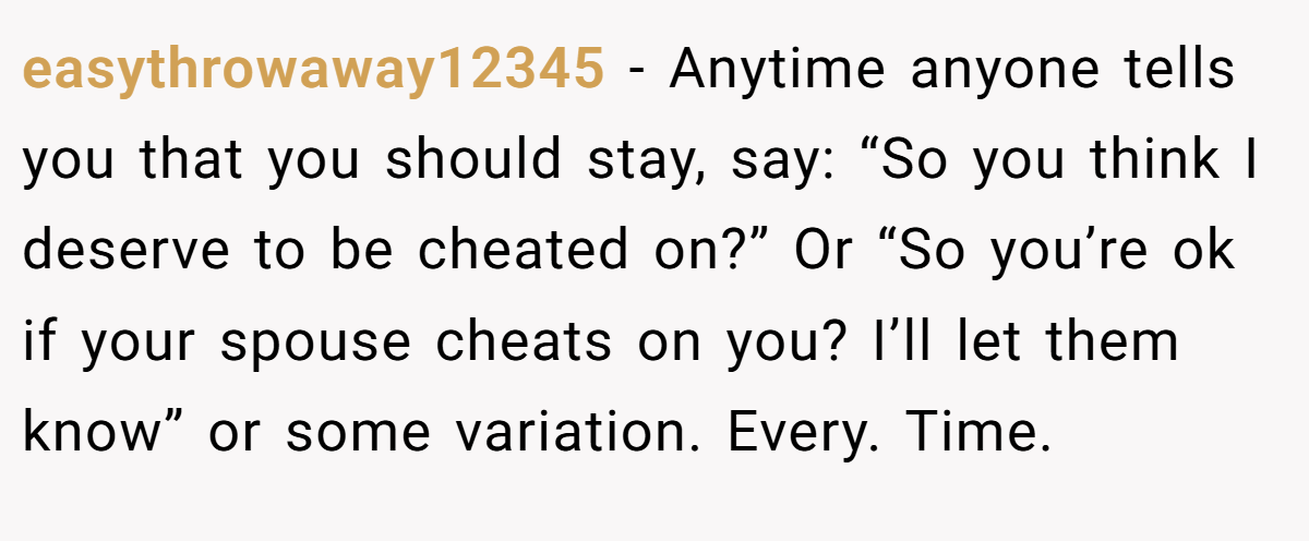 easythrowaway12345 − Anytime anyone tells you that you should stay, say: “So you think I deserve to be cheated on?” Or “So you’re ok if your spouse cheats on you? I’ll let them know” or some variation. Every. Time.