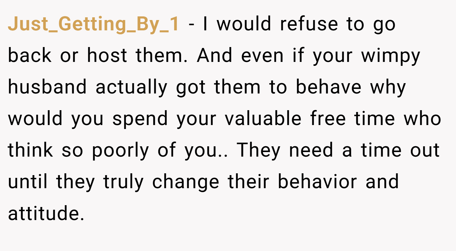 Just_Getting_By_1 − I would refuse to go back or host them. And even if your wimpy husband actually got them to behave why would you spend your valuable free time who think so poorly of you.. They need a time out until they truly change their behavior and attitude.