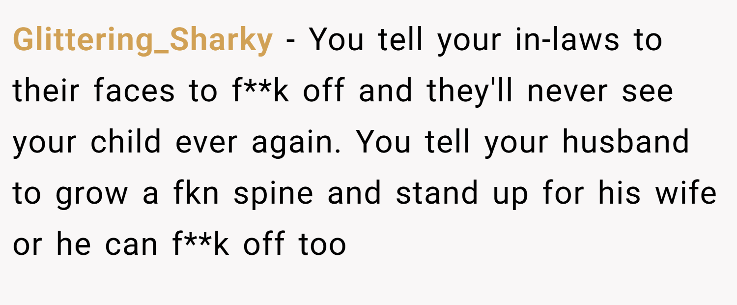 Glittering_Sharky − You tell your in-laws to their faces to f**k off and they'll never see your child ever again. You tell your husband to grow a fkn spine and stand up for his wife or he can f**k off too