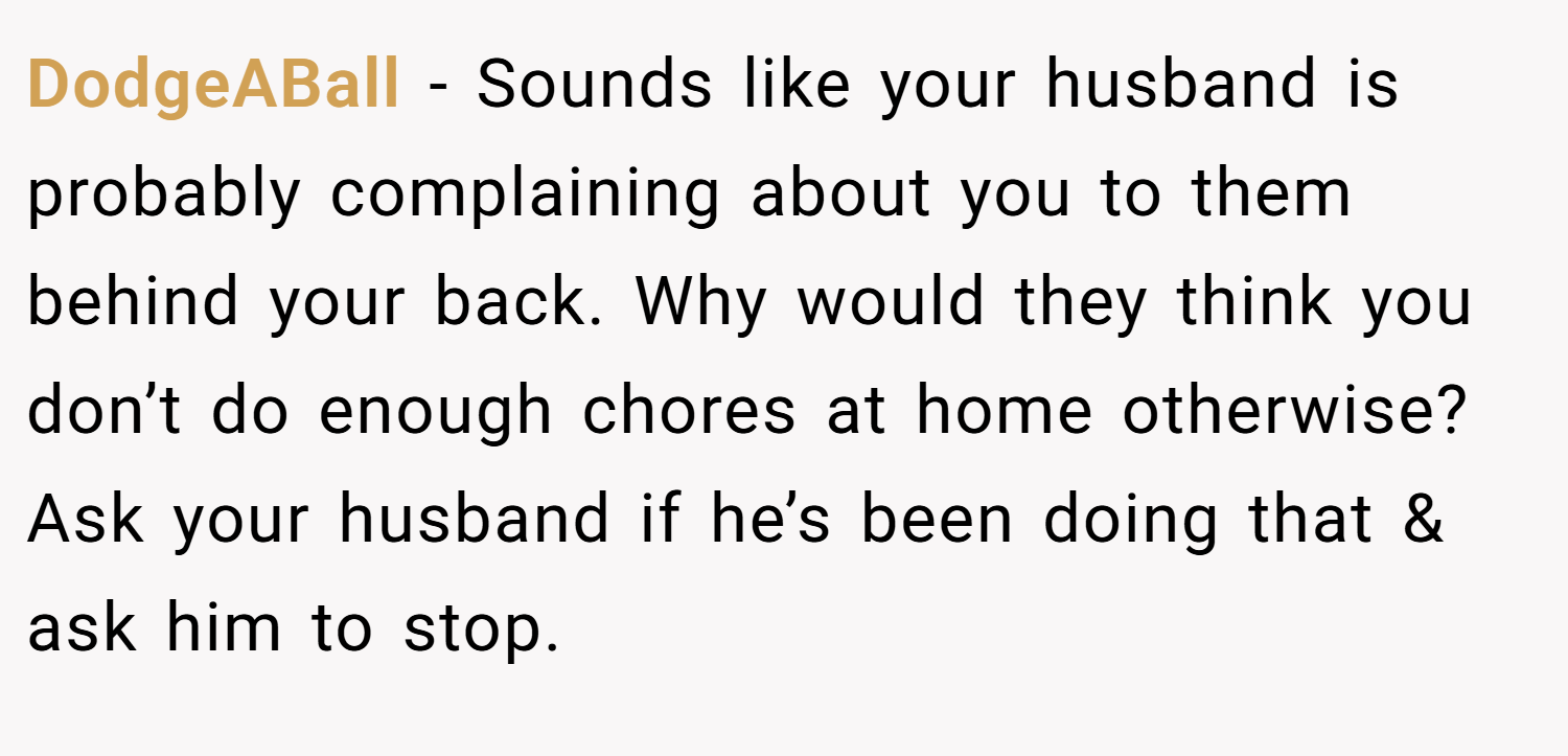 DodgeABall − Sounds like your husband is probably complaining about you to them behind your back. Why would they think you don’t do enough chores at home otherwise? Ask your husband if he’s been doing that & ask him to stop.