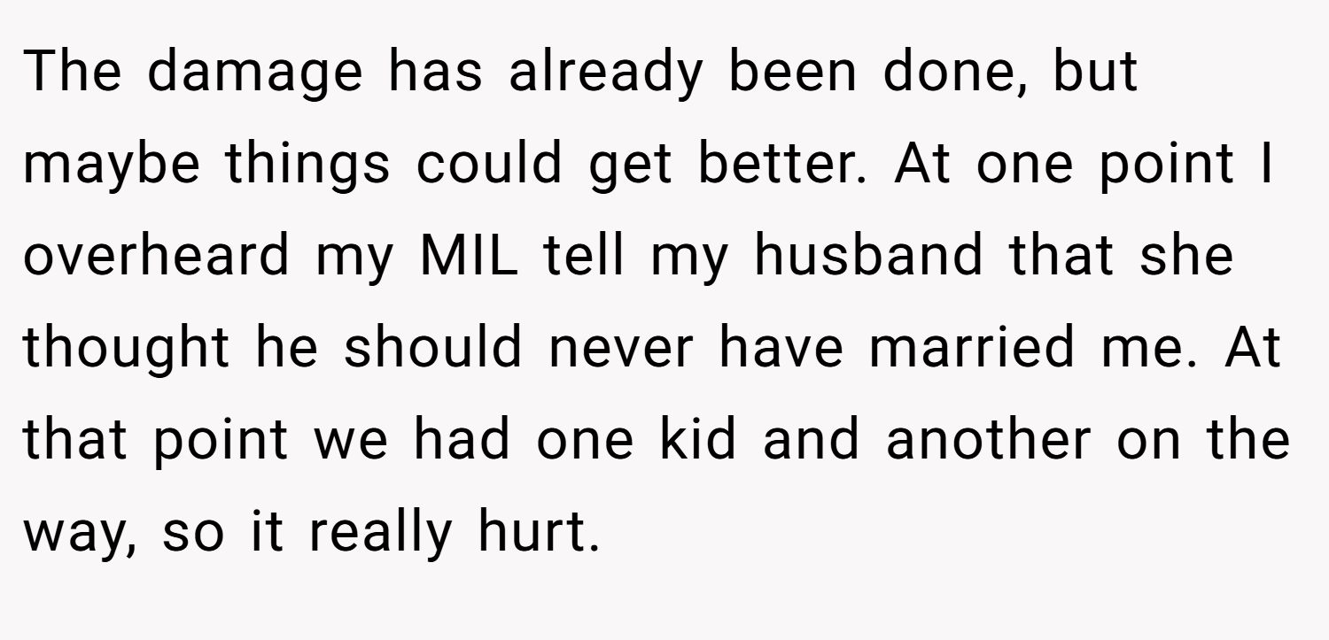 The damage has already been done, but maybe things could get better. At one point I overheard my MIL tell my husband that she thought he should never have married me. At that point we had one kid and another on the way, so it really hurt.