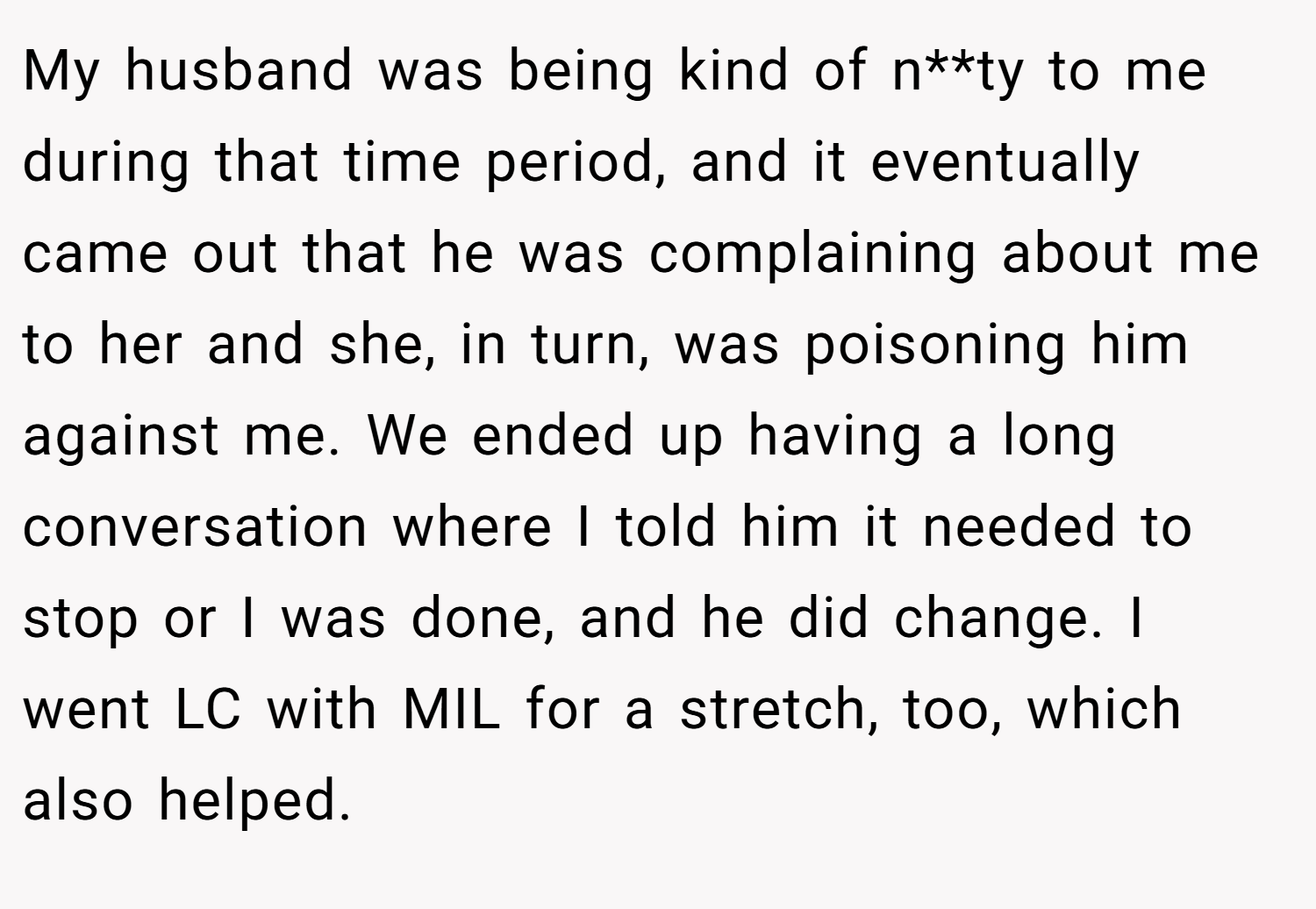 My husband was being kind of n**ty to me during that time period, and it eventually came out that he was complaining about me to her and she, in turn, was poisoning him against me. We ended up having a long conversation where I told him it needed to stop or I was done, and he did change. I went LC with MIL for a stretch, too, which also helped.