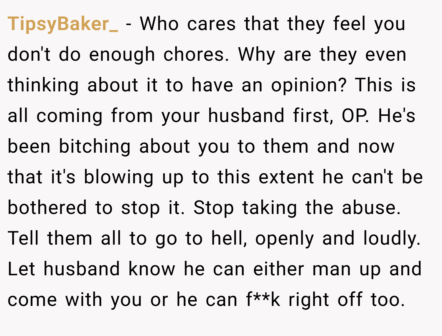 TipsyBaker_ − Who cares that they feel you don't do enough chores. Why are they even thinking about it to have an opinion? This is all coming from your husband first, OP. He's been bitching about you to them and now that it's blowing up to this extent he can't be bothered to stop it. Stop taking the abuse. Tell them all to go to hell, openly and loudly. Let husband know he can either man up and come with you or he can f**k right off too.