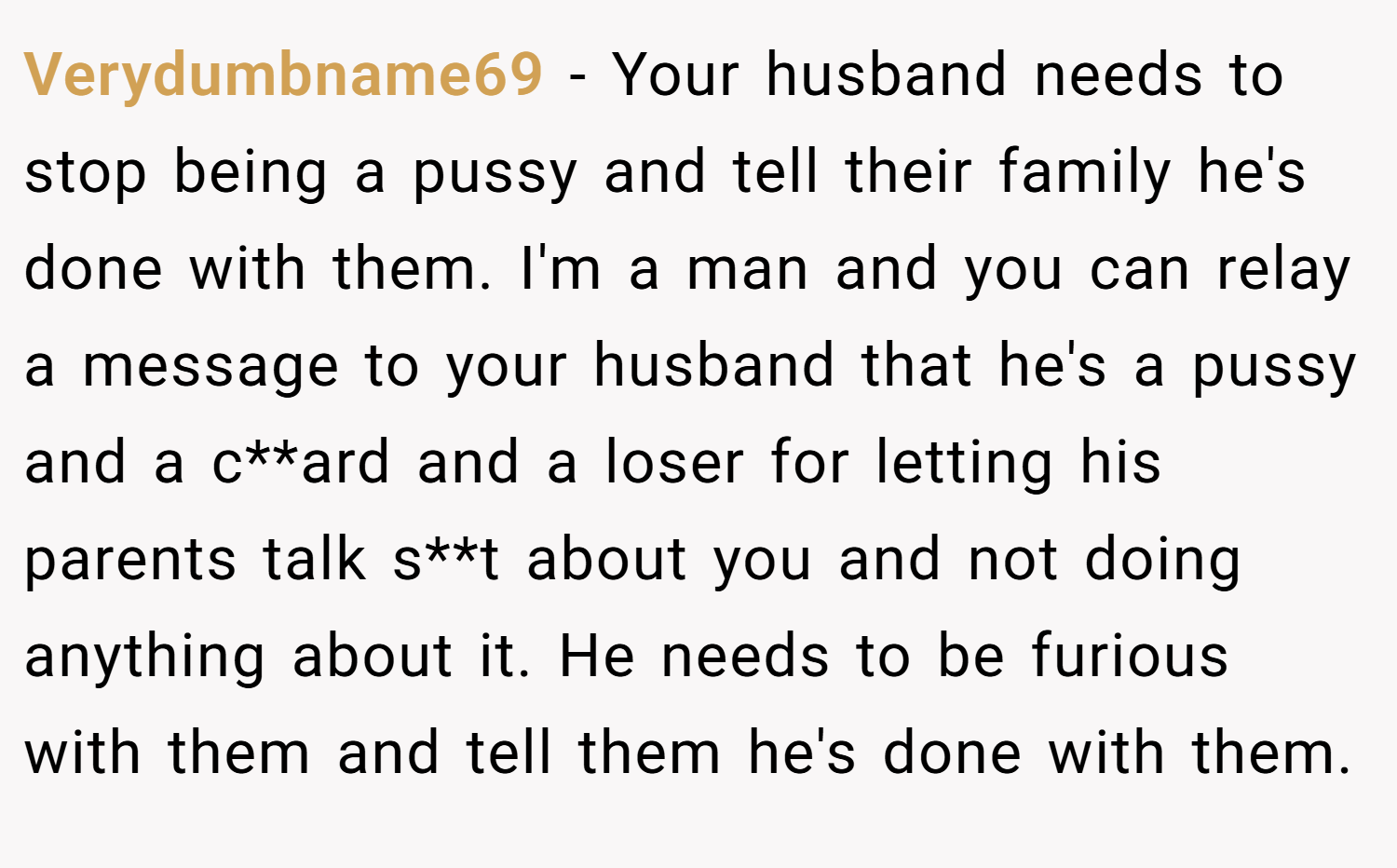 Verydumbname69 − Your husband needs to stop being a pussy and tell their family he's done with them. I'm a man and you can relay a message to your husband that he's a pussy and a c**ard and a loser for letting his parents talk s**t about you and not doing anything about it. He needs to be furious with them and tell them he's done with them.