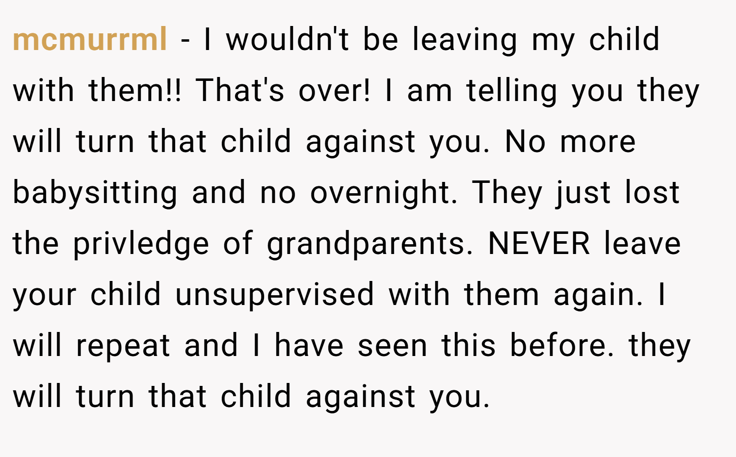 mcmurrml − I wouldn't be leaving my child with them!! That's over! I am telling you they will turn that child against you. No more babysitting and no overnight. They just lost the privledge of grandparents. NEVER leave your child unsupervised with them again. I will repeat and I have seen this before. they will turn that child against you.