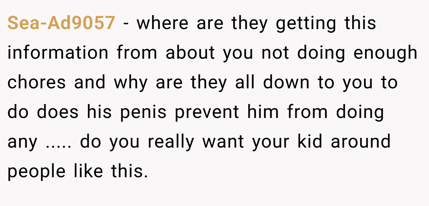 Sea-Ad9057 − where are they getting this information from about you not doing enough chores and why are they all down to you to do does his penis prevent him from doing any ..... do you really want your kid around people like this.