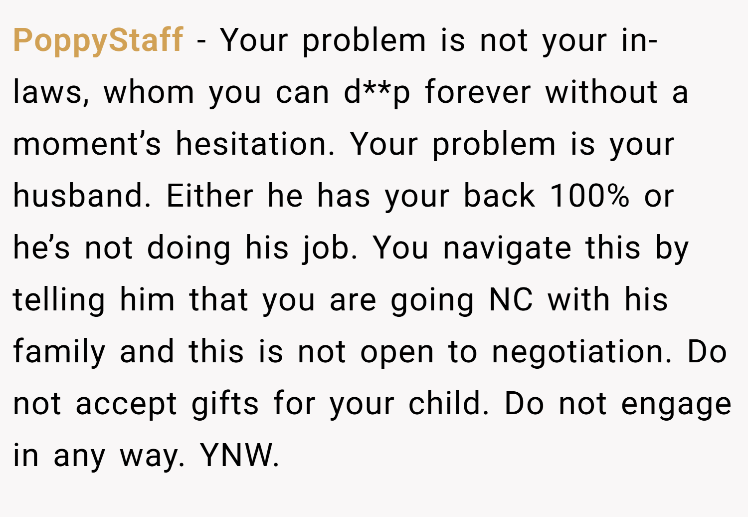 PoppyStaff − Your problem is not your in-laws, whom you can d**p forever without a moment’s hesitation. Your problem is your husband. Either he has your back 100% or he’s not doing his job. You navigate this by telling him that you are going NC with his family and this is not open to negotiation. Do not accept gifts for your child. Do not engage in any way. YNW.