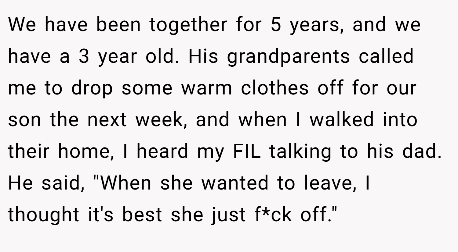 We have been together for 5 years, and we have a 3 year old. His grandparents called me to drop some warm clothes off for our son the next week, and when I walked into their home, I heard my FIL talking to his dad. He said, 