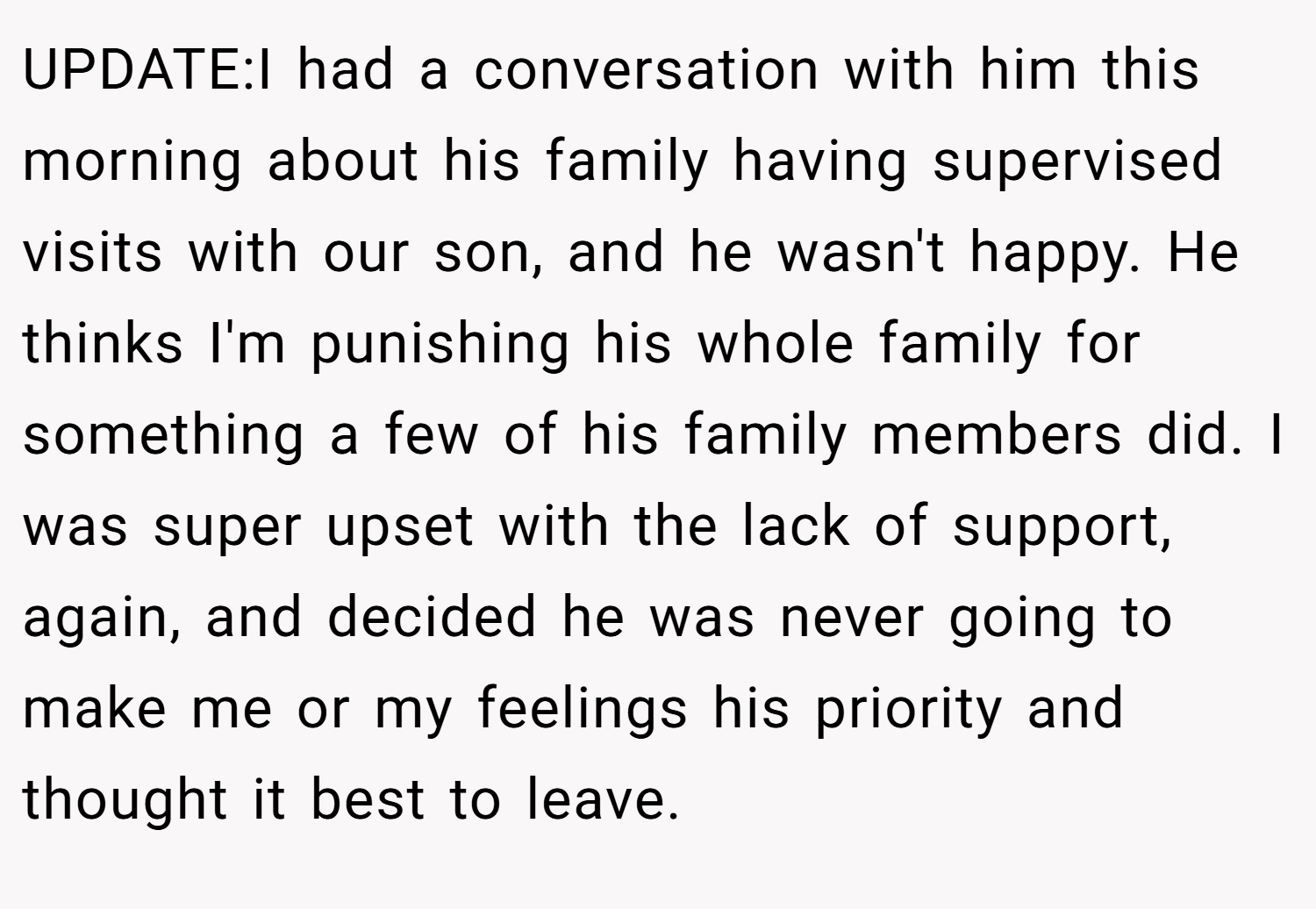 UPDATE:I had a conversation with him this morning about his family having supervised visits with our son, and he wasn't happy. He thinks I'm punishing his whole family for something a few of his family members did. I was super upset with the lack of support, again, and decided he was never going to make me or my feelings his priority and thought it best to leave.