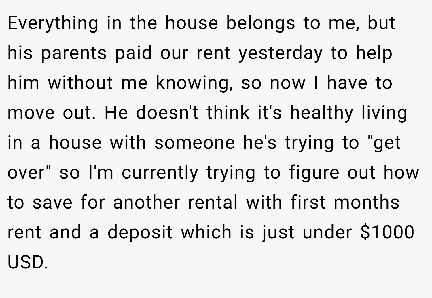 Everything in the house belongs to me, but his parents paid our rent yesterday to help him without me knowing, so now I have to move out. He doesn't think it's healthy living in a house with someone he's trying to 
