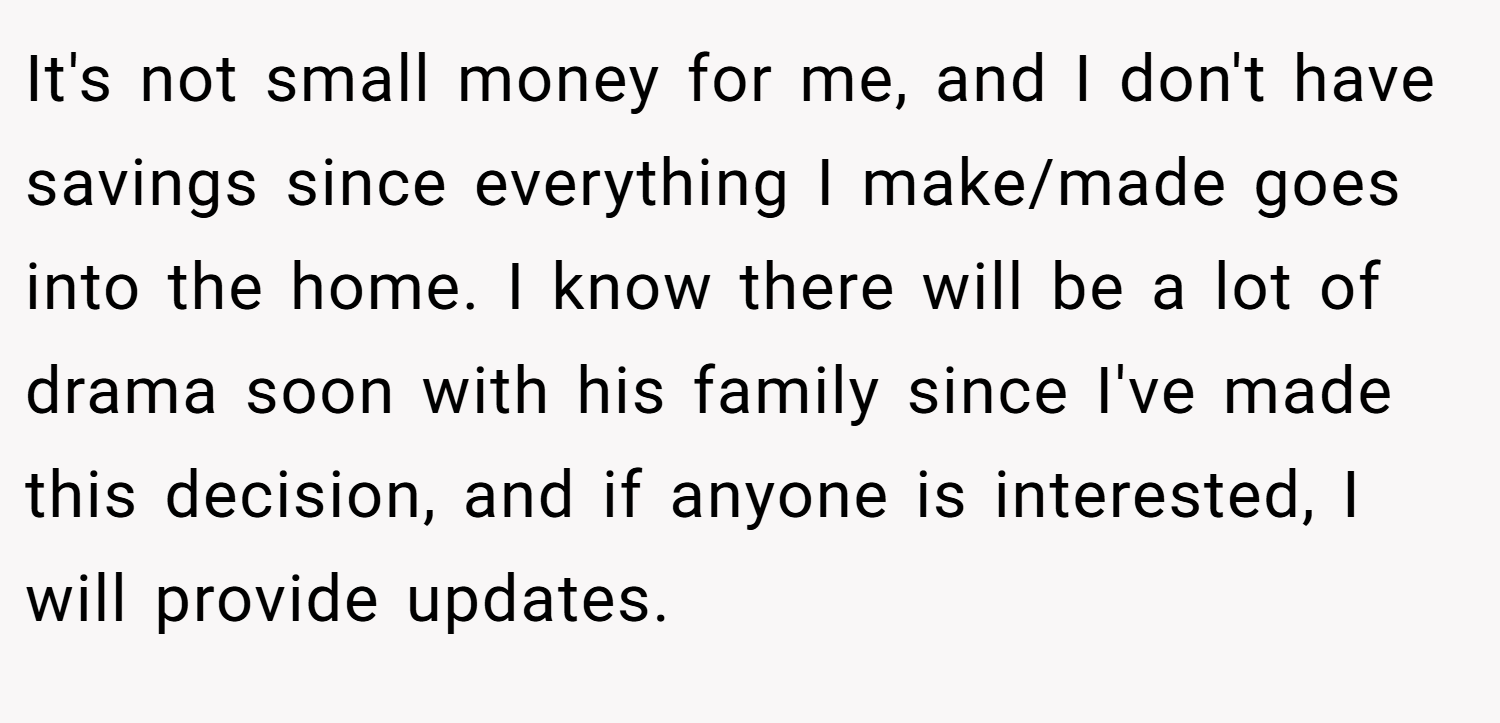 It's not small money for me, and I don't have savings since everything I make/made goes into the home. I know there will be a lot of drama soon with his family since I've made this decision, and if anyone is interested, I will provide updates.