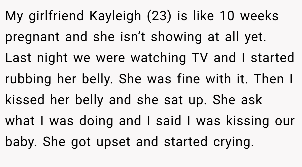 My girlfriend Kayleigh (23) is like 10 weeks pregnant and she isn’t showing at all yet. Last night we were watching TV and I started rubbing her belly. She was fine with it. Then I kissed her belly and she sat up. She ask what I was doing and I said I was kissing our baby. She got upset and started crying.