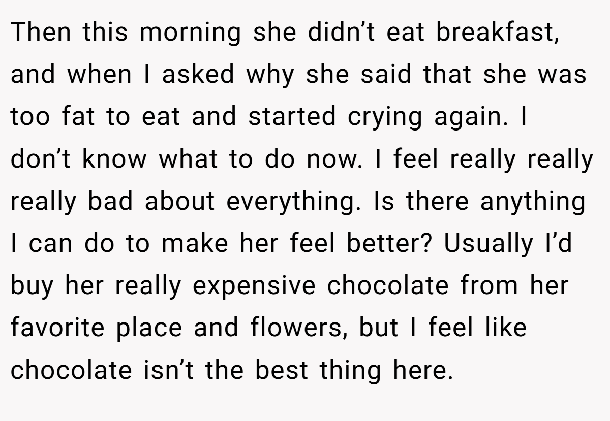 Then this morning she didn’t eat breakfast, and when I asked why she said that she was too fat to eat and started crying again. I don’t know what to do now. I feel really really really bad about everything. Is there anything I can do to make her feel better? Usually I’d buy her really expensive chocolate from her favorite place and flowers, but I feel like chocolate isn’t the best thing here.