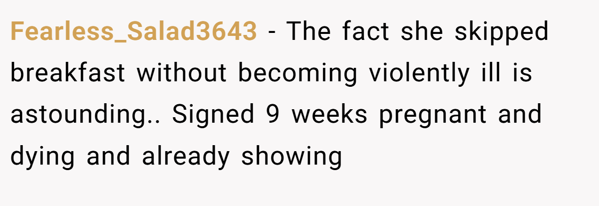 Fearless_Salad3643 − The fact she skipped breakfast without becoming violently ill is astounding.. Signed 9 weeks pregnant and dying and already showing