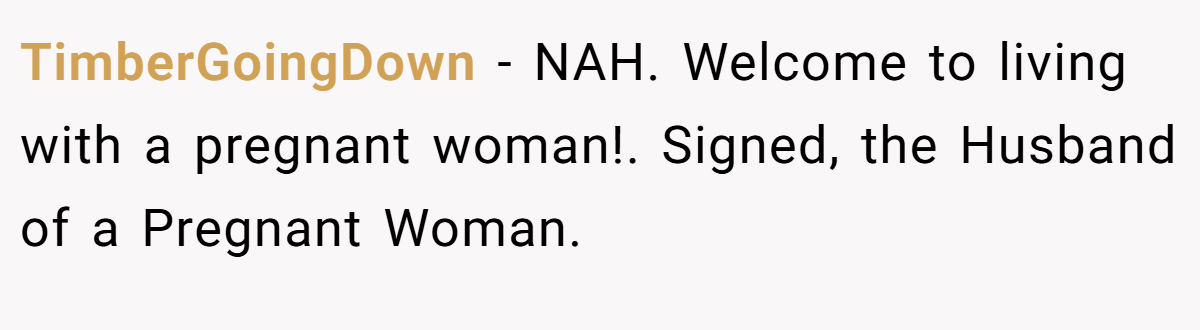 TimberGoingDown − NAH. Welcome to living with a pregnant woman!. Signed, the Husband of a Pregnant Woman.